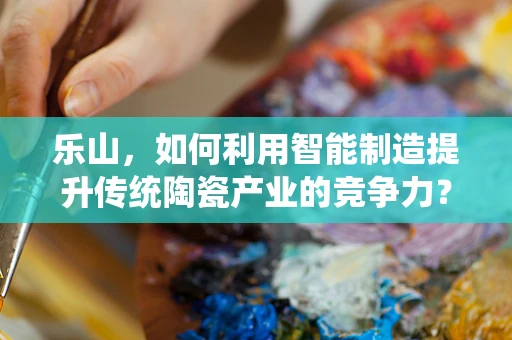 乐山，如何利用智能制造提升传统陶瓷产业的竞争力？