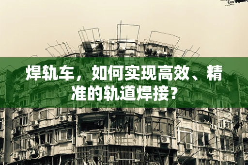 焊轨车，如何实现高效、精准的轨道焊接？