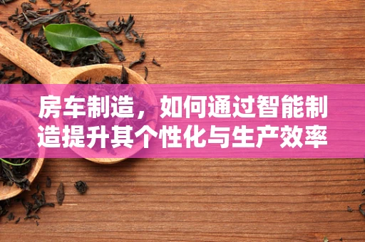 房车制造，如何通过智能制造提升其个性化与生产效率？