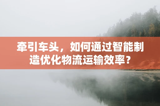 牵引车头，如何通过智能制造优化物流运输效率？