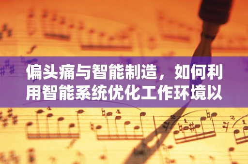 偏头痛与智能制造，如何利用智能系统优化工作环境以减少员工头痛？