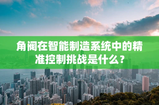 角阀在智能制造系统中的精准控制挑战是什么？