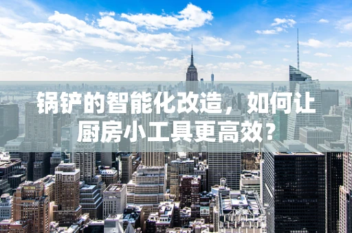 锅铲的智能化改造，如何让厨房小工具更高效？