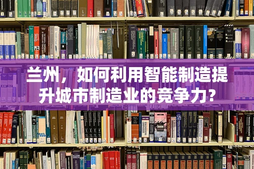 兰州，如何利用智能制造提升城市制造业的竞争力？