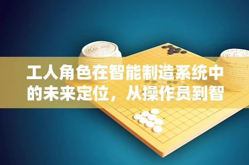 工人角色在智能制造系统中的未来定位，从操作员到智能协作伙伴？