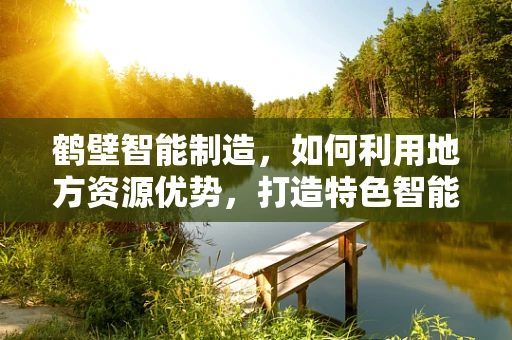 鹤壁智能制造，如何利用地方资源优势，打造特色智能工厂？