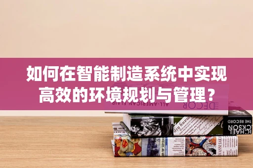如何在智能制造系统中实现高效的环境规划与管理？
