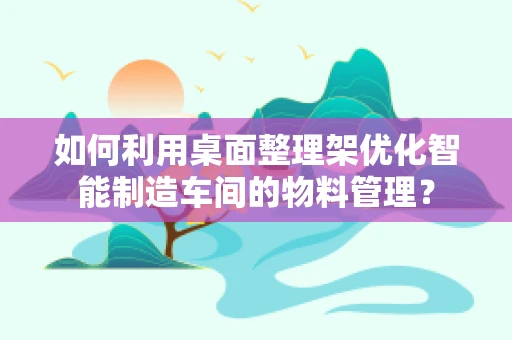 如何利用桌面整理架优化智能制造车间的物料管理？