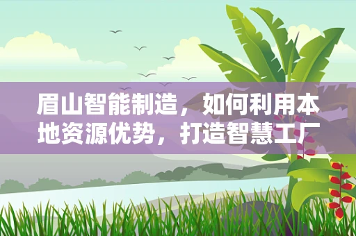 眉山智能制造，如何利用本地资源优势，打造智慧工厂的‘眉山样本’？