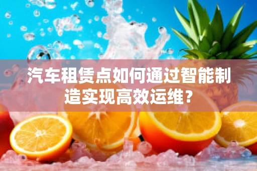汽车租赁点如何通过智能制造实现高效运维？