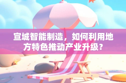 宣城智能制造，如何利用地方特色推动产业升级？
