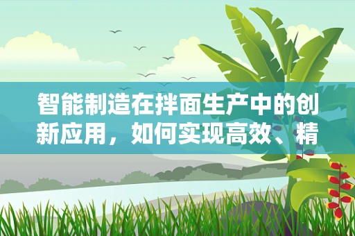 智能制造在拌面生产中的创新应用，如何实现高效、精准的拌面生产？