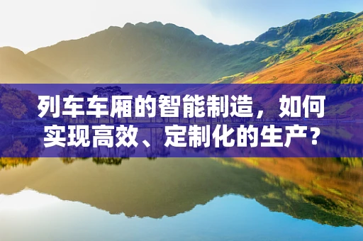 列车车厢的智能制造，如何实现高效、定制化的生产？