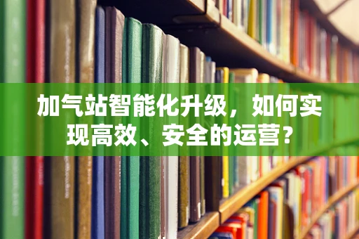 加气站智能化升级，如何实现高效、安全的运营？