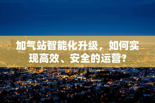 加气站智能化升级，如何实现高效、安全的运营？