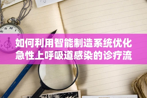 如何利用智能制造系统优化急性上呼吸道感染的诊疗流程？