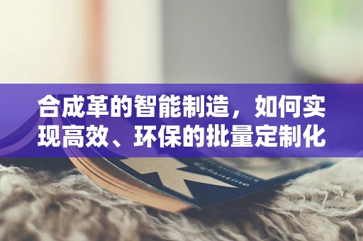 合成革的智能制造，如何实现高效、环保的批量定制化生产？