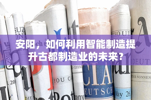 安阳，如何利用智能制造提升古都制造业的未来？