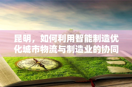 昆明，如何利用智能制造优化城市物流与制造业的协同发展？