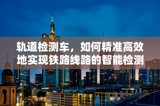 轨道检测车，如何精准高效地实现铁路线路的智能检测？
