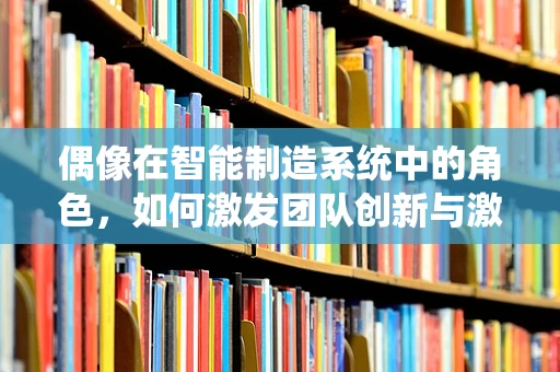偶像在智能制造系统中的角色，如何激发团队创新与激情？