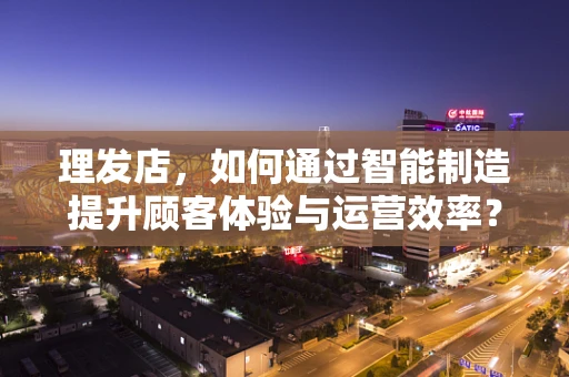 理发店，如何通过智能制造提升顾客体验与运营效率？