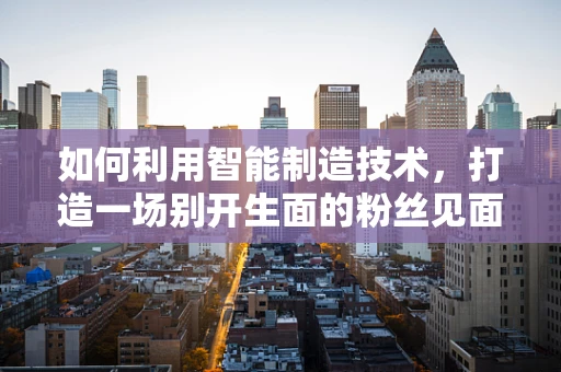 如何利用智能制造技术，打造一场别开生面的粉丝见面会？