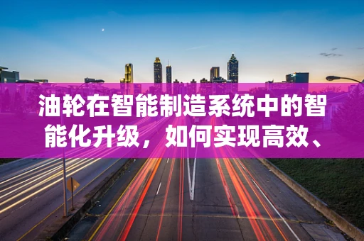 油轮在智能制造系统中的智能化升级，如何实现高效、安全与环保？