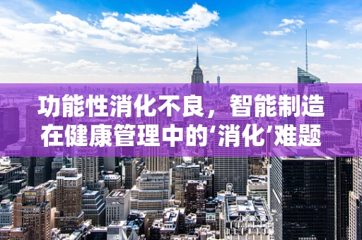 功能性消化不良，智能制造在健康管理中的‘消化’难题？