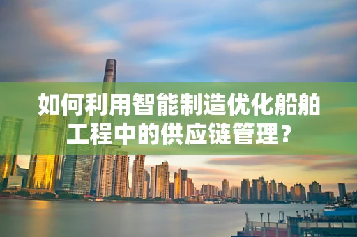 如何利用智能制造优化船舶工程中的供应链管理？