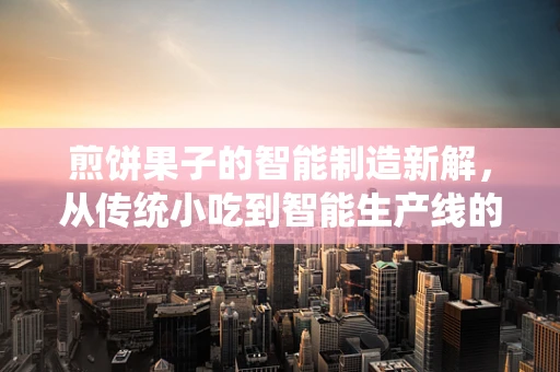 煎饼果子的智能制造新解，从传统小吃到智能生产线的跨越