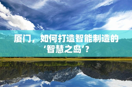 厦门，如何打造智能制造的‘智慧之岛’？