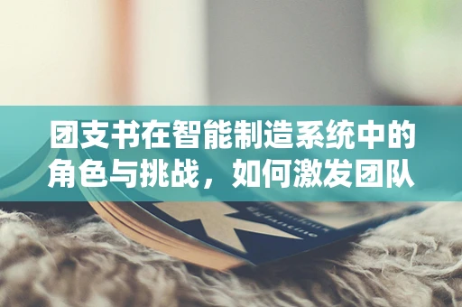 团支书在智能制造系统中的角色与挑战，如何激发团队创新力？