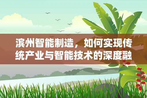 滨州智能制造，如何实现传统产业与智能技术的深度融合？