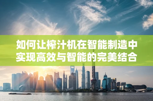 如何让榨汁机在智能制造中实现高效与智能的完美结合？