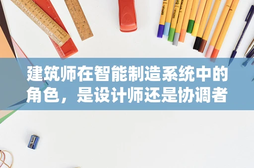 建筑师在智能制造系统中的角色，是设计师还是协调者？
