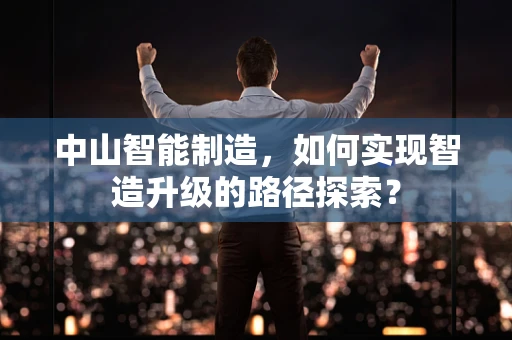 中山智能制造，如何实现智造升级的路径探索？