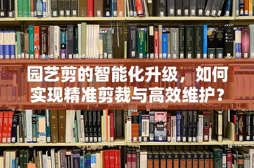 园艺剪的智能化升级，如何实现精准剪裁与高效维护？