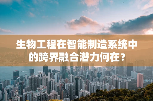 生物工程在智能制造系统中的跨界融合潜力何在？