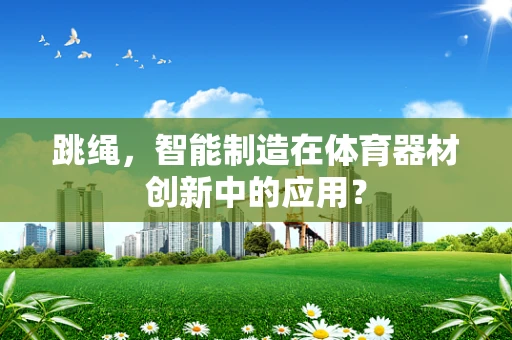 跳绳，智能制造在体育器材创新中的应用？
