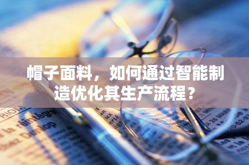 帽子面料，如何通过智能制造优化其生产流程？