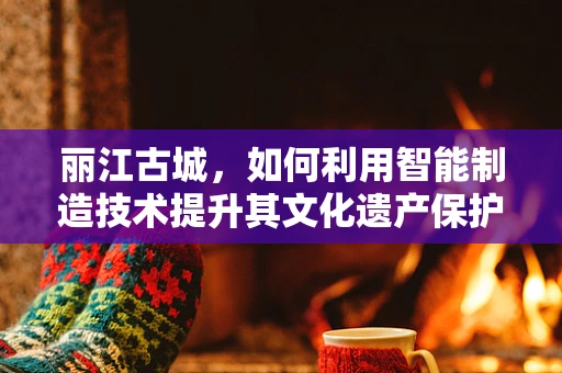 丽江古城，如何利用智能制造技术提升其文化遗产保护与旅游体验？