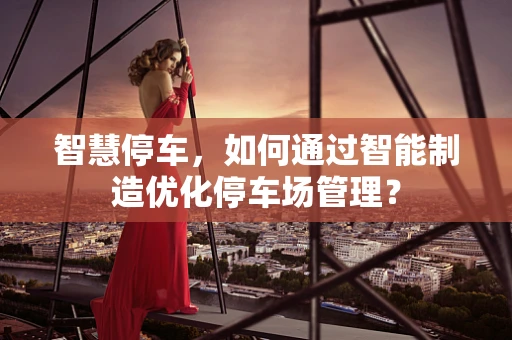 智慧停车，如何通过智能制造优化停车场管理？