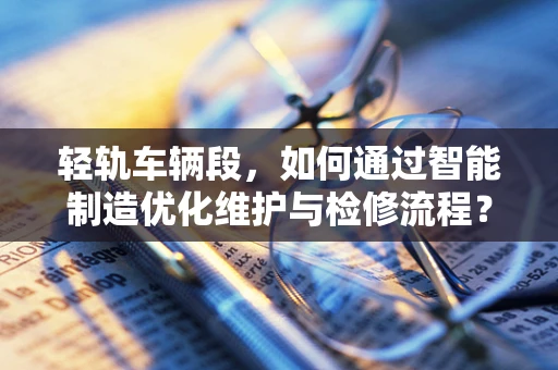 轻轨车辆段，如何通过智能制造优化维护与检修流程？