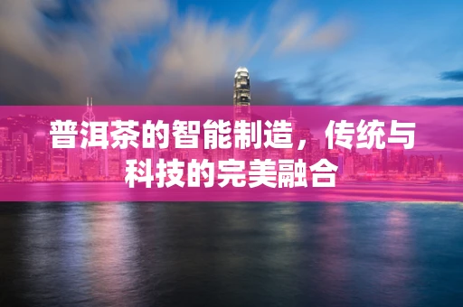 普洱茶的智能制造，传统与科技的完美融合