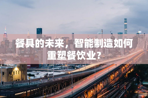 餐具的未来，智能制造如何重塑餐饮业？