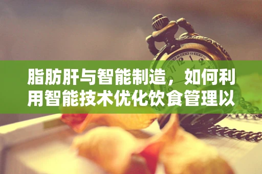 脂肪肝与智能制造，如何利用智能技术优化饮食管理以预防‘肝’忧？