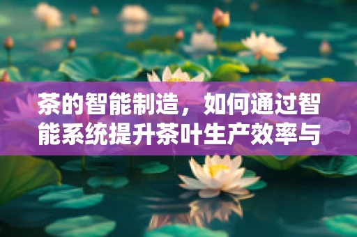 茶的智能制造，如何通过智能系统提升茶叶生产效率与品质？