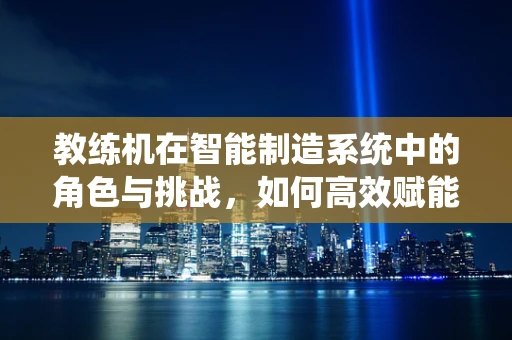 教练机在智能制造系统中的角色与挑战，如何高效赋能生产？