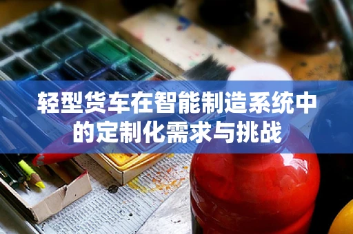 轻型货车在智能制造系统中的定制化需求与挑战